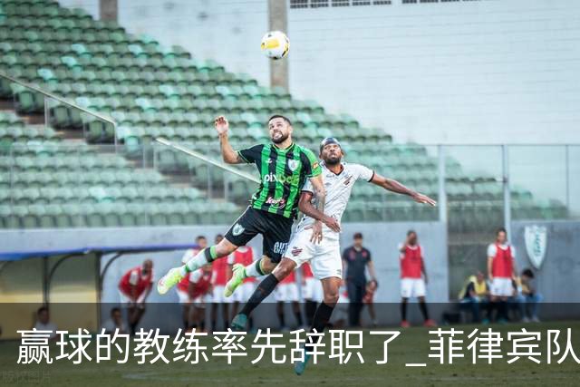 赢球的教练率先辞职了 菲律宾队主帅宣布辞职